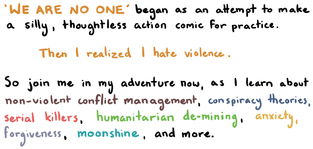 "We Are No One" began as an attempt to make a silly, thoughtless action comic for practice. Then I realized I hate violence. So join me in my adventure now, as I learn about non-violent conflict management, conspiracy theories, serial killers, humanitarian de-mining, anxiety, forgiveness, moonshine and more.